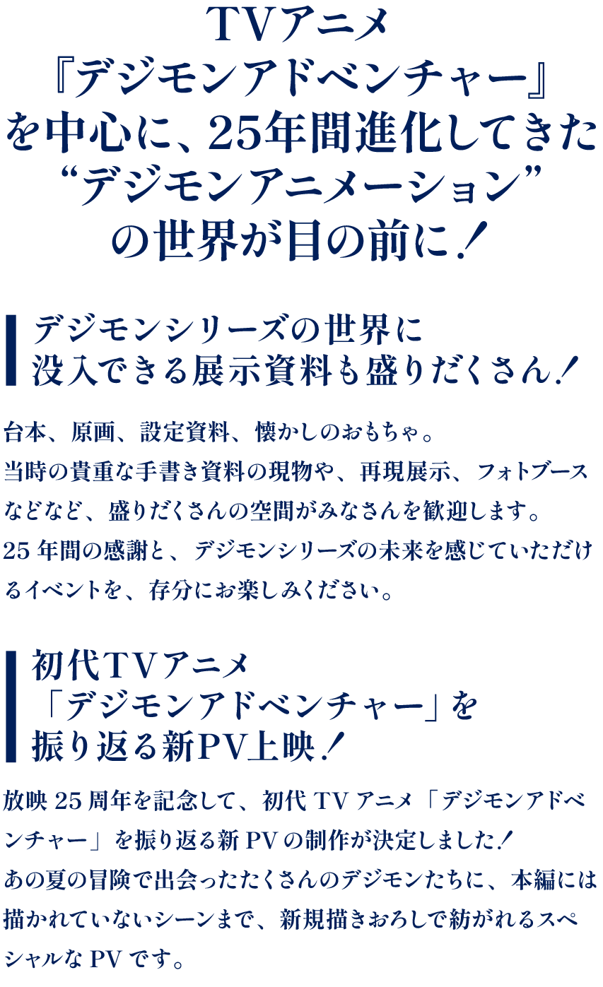 TVアニメ『デジモンアドベンチャー』を中心に、25年間進化してきた“デジモンアニメーション”の世界が目の前に！デジモンシリーズの世界に没入できる展示資料も盛りだくさん！台本、原画、設定資料、懐かしのおもちゃ。当時の貴重な手書き資料の現物や、再現展示、フォトブースなどなど、盛りだくさんの空間がみなさんを歓迎します。25年間の感謝と、デジモンシリーズの未来を感じていただけるイベントを、存分にお楽しみください。初代TVアニメ「デジモンアドベンチャー」を振り返る新PV上映！放映25周年を記念して、初代TVアニメ「デジモンアドベンチャー」を振り返る新PVの制作が決定しました！あの夏の冒険で出会ったたくさんのデジモンたちに、本編には描かれていないシーンまで、新規描きおろしで紡がれるスペシャルなPVです。